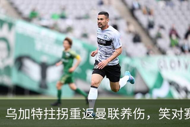 乌加特拄拐重返曼联养伤，笑对赛季报销！中场小妖或120万加盟卡里克旧主