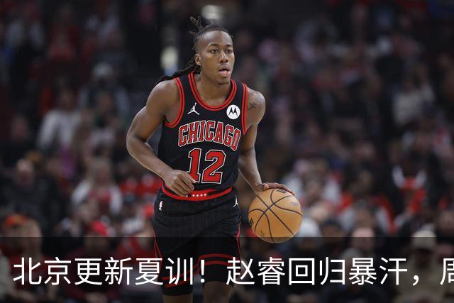 北京更新夏训！赵睿回归暴汗，周琦也归队强化三分！