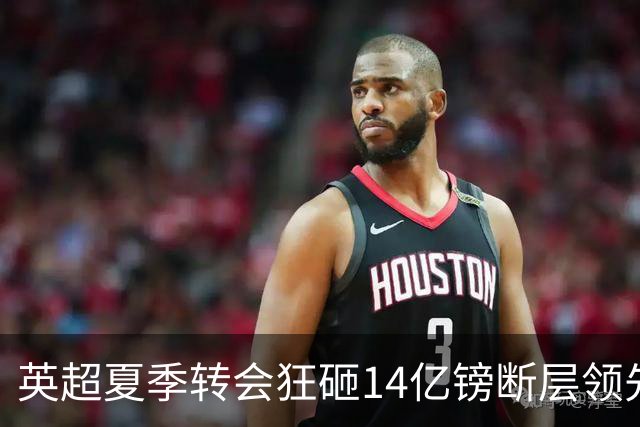 英超夏季转会狂砸14亿镑断层领先，五大联赛贫富差距彻底拉大